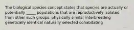 The biological species concept states that species are actually or potentially _____ populations that are reproductively isolated from other such groups. physically similar interbreeding genetically identical naturally selected cohabitating