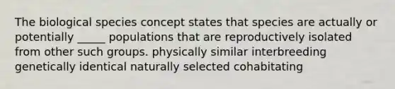 The biological species concept states that species are actually or potentially _____ populations that are reproductively isolated from other such groups. physically similar interbreeding genetically identical naturally selected cohabitating