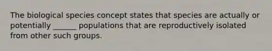 The biological species concept states that species are actually or potentially ______ populations that are reproductively isolated from other such groups.