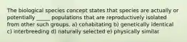 The biological species concept states that species are actually or potentially _____ populations that are reproductively isolated from other such groups. a) cohabitating b) genetically identical c) interbreeding d) naturally selected e) physically similar