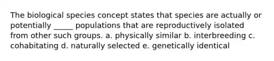 The biological species concept states that species are actually or potentially _____ populations that are reproductively isolated from other such groups. a. physically similar b. interbreeding c. cohabitating d. naturally selected e. genetically identical