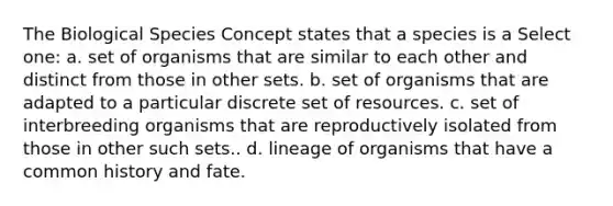 The Biological Species Concept states that a species is a Select one: a. set of organisms that are similar to each other and distinct from those in other sets. b. set of organisms that are adapted to a particular discrete set of resources. c. set of interbreeding organisms that are reproductively isolated from those in other such sets.. d. lineage of organisms that have a common history and fate.