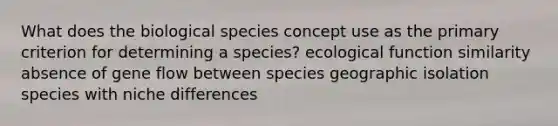 What does the biological species concept use as the primary criterion for determining a species? ecological function similarity absence of gene flow between species geographic isolation species with niche differences