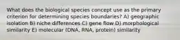 What does the biological species concept use as the primary criterion for determining species boundaries? A) geographic isolation B) niche differences C) gene flow D) morphological similarity E) molecular (DNA, RNA, protein) similarity