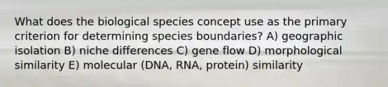 What does the biological species concept use as the primary criterion for determining species boundaries? A) geographic isolation B) niche differences C) gene flow D) morphological similarity E) molecular (DNA, RNA, protein) similarity