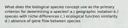 What does the biological species concept use as the primary criterion for determining a species? a.) geographic isolation b.) species with niche differences c.) ecological function similarity d.) absence of gene flow between species