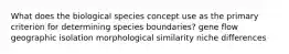 What does the biological species concept use as the primary criterion for determining species boundaries? gene flow geographic isolation morphological similarity niche differences