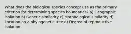 What does the biological species concept use as the primary criterion for determining species boundaries? a) Geographic isolation b) Genetic similarity c) Morphological similarity d) Location on a phylogenetic tree e) Degree of reproductive isolation