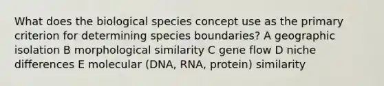 What does the biological species concept use as the primary criterion for determining species boundaries? A geographic isolation B morphological similarity C gene flow D niche differences E molecular (DNA, RNA, protein) similarity