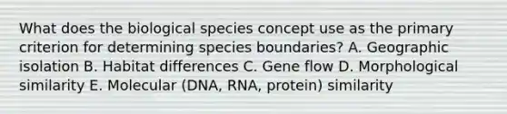 What does the biological species concept use as the primary criterion for determining species boundaries? A. Geographic isolation B. Habitat differences C. Gene flow D. Morphological similarity E. Molecular (DNA, RNA, protein) similarity