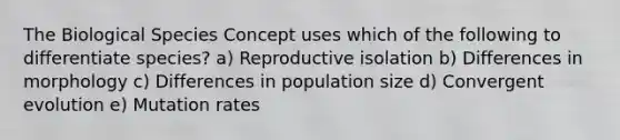 The Biological Species Concept uses which of the following to differentiate species? a) Reproductive isolation b) Differences in morphology c) Differences in population size d) Convergent evolution e) Mutation rates