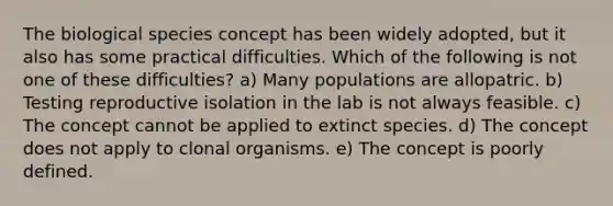 The biological species concept has been widely adopted, but it also has some practical difficulties. Which of the following is not one of these difficulties? a) Many populations are allopatric. b) Testing reproductive isolation in the lab is not always feasible. c) The concept cannot be applied to extinct species. d) The concept does not apply to clonal organisms. e) The concept is poorly defined.