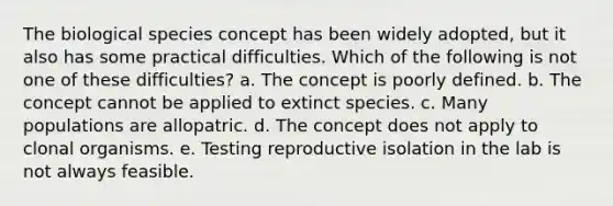 The biological species concept has been widely adopted, but it also has some practical difficulties. Which of the following is not one of these difficulties? a. The concept is poorly defined. b. The concept cannot be applied to extinct species. c. Many populations are allopatric. d. The concept does not apply to clonal organisms. e. Testing reproductive isolation in the lab is not always feasible.