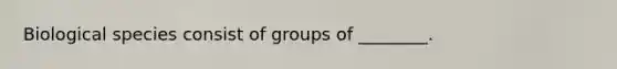 Biological species consist of groups of ________.