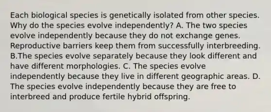 Each biological species is genetically isolated from other species. Why do the species evolve independently? A. The two species evolve independently because they do not exchange genes. Reproductive barriers keep them from successfully interbreeding. B.The species evolve separately because they look different and have different morphologies. C. The species evolve independently because they live in different geographic areas. D. The species evolve independently because they are free to interbreed and produce fertile hybrid offspring.