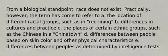 From a biological standpoint, race does not exist. Practically, however, the term has come to refer to a. the location of different racial groups, such as in "red lining" b. differences in cultures and practice c. the places of certain ethnic groups, such as the Chinese in a "Chinatown" d. differences between people based on skin color and other physical characteristics e. differences between peoples as determined by <a href='https://www.questionai.com/knowledge/kbdP4YrASs-intelligence-tests' class='anchor-knowledge'>intelligence tests</a>