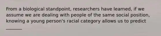 From a biological standpoint, researchers have learned, if we assume we are dealing with people of the same social position, knowing a young person's racial category allows us to predict _______