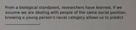 From a biological standpoint, researchers have learned, if we assume we are dealing with people of the same social position, knowing a young person's racial category allows us to predict __________________.