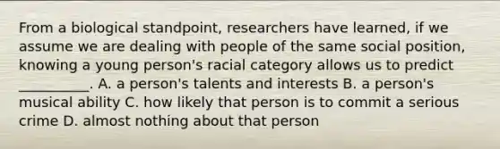 From a biological standpoint, researchers have learned, if we assume we are dealing with people of the same social position, knowing a young person's racial category allows us to predict __________. A. a person's talents and interests B. a person's musical ability C. how likely that person is to commit a serious crime D. almost nothing about that person