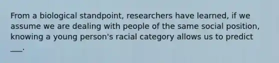 From a biological standpoint, researchers have learned, if we assume we are dealing with people of the same social position, knowing a young person's racial category allows us to predict ___.