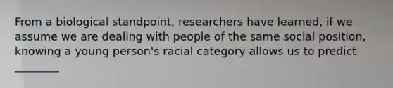 From a biological standpoint, researchers have learned, if we assume we are dealing with people of the same social position, knowing a young person's racial category allows us to predict ________