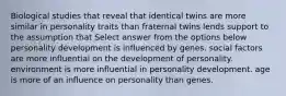 Biological studies that reveal that identical twins are more similar in personality traits than fraternal twins lends support to the assumption that Select answer from the options below personality development is influenced by genes. social factors are more influential on the development of personality. environment is more influential in personality development. age is more of an influence on personality than genes.