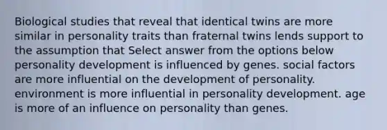 Biological studies that reveal that identical twins are more similar in personality traits than fraternal twins lends support to the assumption that Select answer from the options below personality development is influenced by genes. social factors are more influential on the development of personality. environment is more influential in personality development. age is more of an influence on personality than genes.