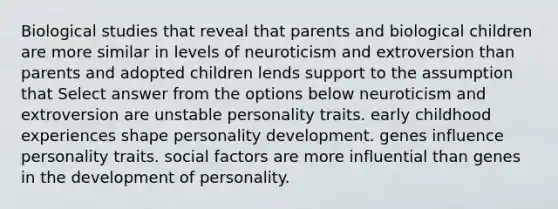 Biological studies that reveal that parents and biological children are more similar in levels of neuroticism and extroversion than parents and adopted children lends support to the assumption that Select answer from the options below neuroticism and extroversion are unstable personality traits. early childhood experiences shape personality development. genes influence personality traits. social factors are more influential than genes in the development of personality.