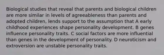 Biological studies that reveal that parents and biological children are more similar in levels of agreeableness than parents and adopted children, lends support to the assumption that A early childhood experiences shape personality development. B genes influence personality traits. C social factors are more influential than genes in the development of personality. D neuroticism and extroversion are unstable personality traits.