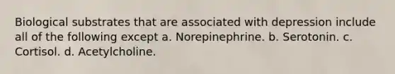 Biological substrates that are associated with depression include all of the following except a. Norepinephrine. b. Serotonin. c. Cortisol. d. Acetylcholine.