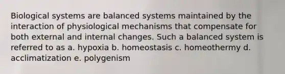 Biological systems are balanced systems maintained by the interaction of physiological mechanisms that compensate for both external and internal changes. Such a balanced system is referred to as a. hypoxia b. homeostasis c. homeothermy d. acclimatization e. polygenism