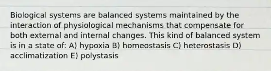 Biological systems are balanced systems maintained by the interaction of physiological mechanisms that compensate for both external and internal changes. This kind of balanced system is in a state of: A) hypoxia B) homeostasis C) heterostasis D) acclimatization E) polystasis