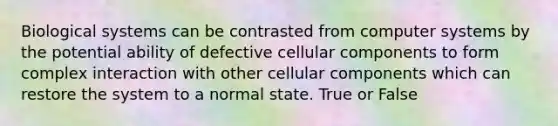 Biological systems can be contrasted from computer systems by the potential ability of defective cellular components to form complex interaction with other cellular components which can restore the system to a normal state. True or False