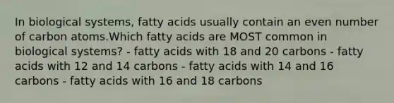 In biological systems, fatty acids usually contain an even number of carbon atoms.Which fatty acids are MOST common in biological systems? - fatty acids with 18 and 20 carbons - fatty acids with 12 and 14 carbons - fatty acids with 14 and 16 carbons - fatty acids with 16 and 18 carbons