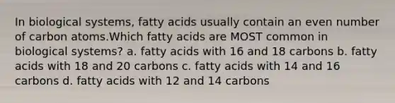 In biological systems, fatty acids usually contain an even number of carbon atoms.Which fatty acids are MOST common in biological systems? a. fatty acids with 16 and 18 carbons b. fatty acids with 18 and 20 carbons c. fatty acids with 14 and 16 carbons d. fatty acids with 12 and 14 carbons