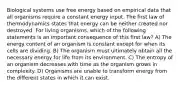 Biological systems use free energy based on empirical data that all organisms require a constant energy input. The first law of thermodynamics states that energy can be neither created nor destroyed. For living organisms, which of the following statements is an important consequence of this first law? A) The energy content of an organism is constant except for when its cells are dividing. B) The organism must ultimately obtain all the necessary energy for life from its environment. C) The entropy of an organism decreases with time as the organism grows in complexity. D) Organisms are unable to transform energy from the different states in which it can exist.