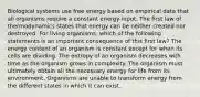 Biological systems use free energy based on empirical data that all organisms require a constant energy input. The first law of thermodynamics states that energy can be neither created nor destroyed. For living organisms, which of the following statements is an important consequence of this first law? The energy content of an organism is constant except for when its cells are dividing. The entropy of an organism decreases with time as the organism grows in complexity. The organism must ultimately obtain all the necessary energy for life from its environment. Organisms are unable to transform energy from the different states in which it can exist.