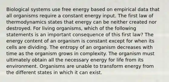 Biological systems use free energy based on empirical data that all organisms require a constant energy input. The first law of thermodynamics states that energy can be neither created nor destroyed. For living organisms, which of the following statements is an important consequence of this first law? The energy content of an organism is constant except for when its cells are dividing. The entropy of an organism decreases with time as the organism grows in complexity. The organism must ultimately obtain all the necessary energy for life from its environment. Organisms are unable to transform energy from the different states in which it can exist.