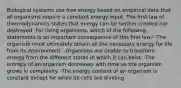 Biological systems use free energy based on empirical data that all organisms require a constant energy input. The first law of thermodynamics states that energy can be neither created nor destroyed. For living organisms, which of the following statements is an important consequence of this first law? -The organism must ultimately obtain all the necessary energy for life from its environment. -Organisms are unable to transform energy from the different states in which it can exist. -The entropy of an organism decreases with time as the organism grows in complexity. -The energy content of an organism is constant except for when its cells are dividing.