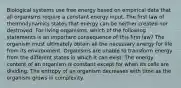 Biological systems use free energy based on empirical data that all organisms require a constant energy input. The first law of thermodynamics states that energy can be neither created nor destroyed. For living organisms, which of the following statements is an important consequence of this first law? The organism must ultimately obtain all the necessary energy for life from its environment. Organisms are unable to transform energy from the different states in which it can exist. The energy content of an organism is constant except for when its cells are dividing. The entropy of an organism decreases with time as the organism grows in complexity.