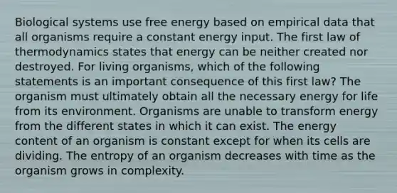 Biological systems use free energy based on empirical data that all organisms require a constant energy input. The first law of thermodynamics states that energy can be neither created nor destroyed. For living organisms, which of the following statements is an important consequence of this first law? The organism must ultimately obtain all the necessary energy for life from its environment. Organisms are unable to transform energy from the different states in which it can exist. The energy content of an organism is constant except for when its cells are dividing. The entropy of an organism decreases with time as the organism grows in complexity.