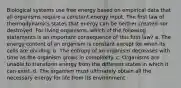 Biological systems use free energy based on empirical data that all organisms require a constant energy input. The first law of thermodynamics states that energy can be neither created nor destroyed. For living organisms, which of the following statements is an important consequence of this first law? a. The energy content of an organism is constant except for when its cells are dividing. b. The entropy of an organism decreases with time as the organism grows in complexity. c. Organisms are unable to transform energy from the different states in which it can exist. d. The organism must ultimately obtain all the necessary energy for life from its environment.