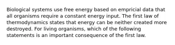 Biological systems use free energy based on empricial data that all organisms require a constant energy input. The first law of thermodynamics states that energy can be neither created more destroyed. For living organisms, which of the following statements is an important consequence of the first law.