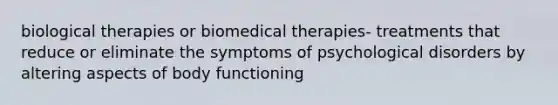 biological therapies or biomedical therapies- treatments that reduce or eliminate the symptoms of psychological disorders by altering aspects of body functioning