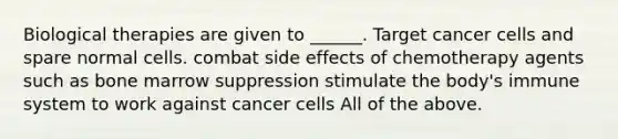 Biological therapies are given to ______. Target cancer cells and spare normal cells. combat side effects of chemotherapy agents such as bone marrow suppression stimulate the body's immune system to work against cancer cells All of the above.