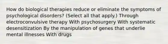 How do biological therapies reduce or eliminate the symptoms of psychological disorders? (Select all that apply.) Through electroconvulsive therapy With psychosurgery With systematic desensitization By the manipulation of genes that underlie mental illnesses With drugs