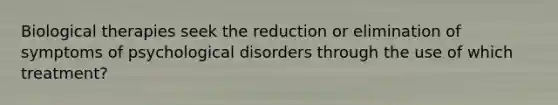 Biological therapies seek the reduction or elimination of symptoms of psychological disorders through the use of which treatment?