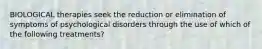 BIOLOGICAL therapies seek the reduction or elimination of symptoms of psychological disorders through the use of which of the following treatments?