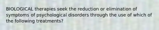 BIOLOGICAL therapies seek the reduction or elimination of symptoms of psychological disorders through the use of which of the following treatments?