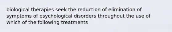 biological therapies seek the reduction of elimination of symptoms of psychological disorders throughout the use of which of the following treatments